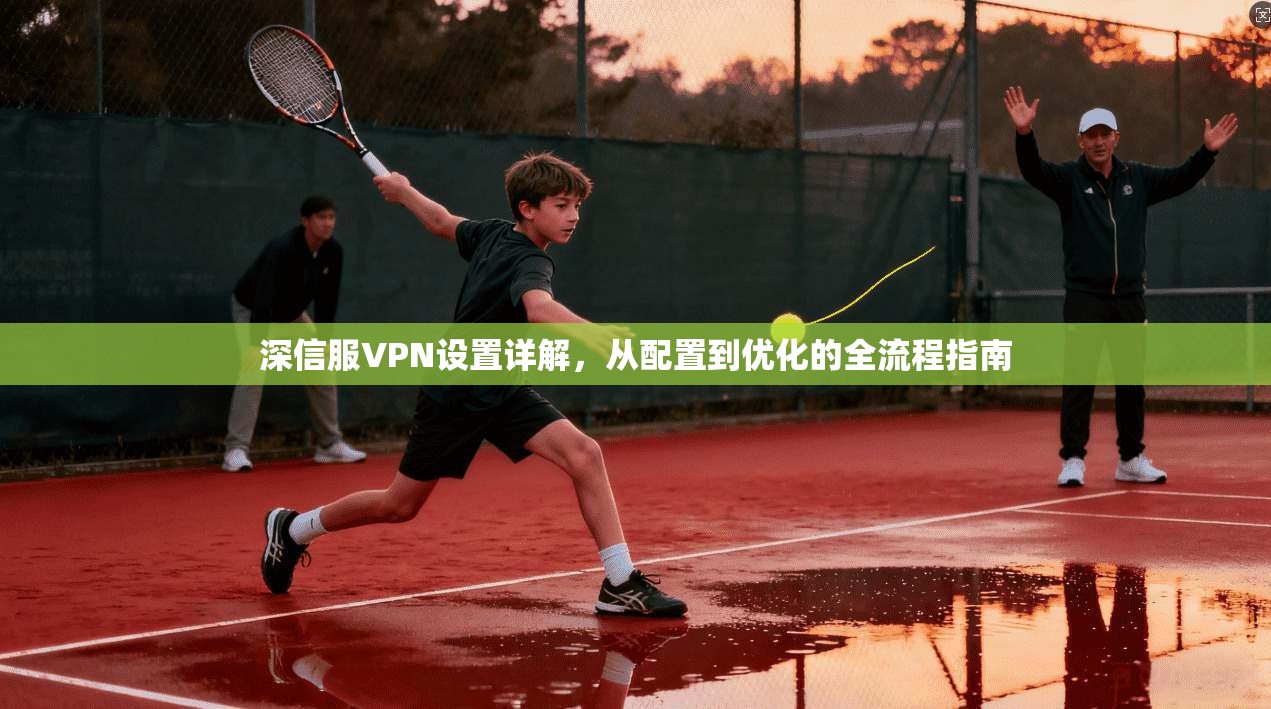 深信服VPN设置详解，从配置到优化的全流程指南