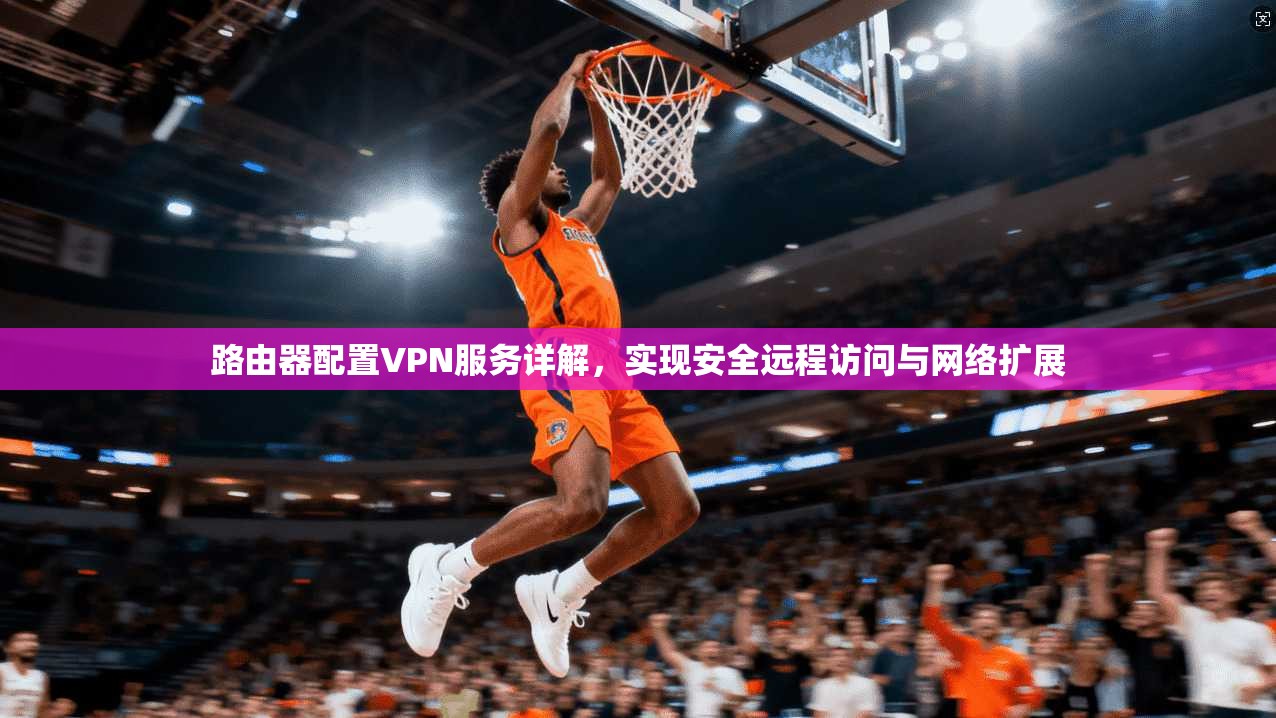 路由器配置VPN服务详解，实现安全远程访问与网络扩展