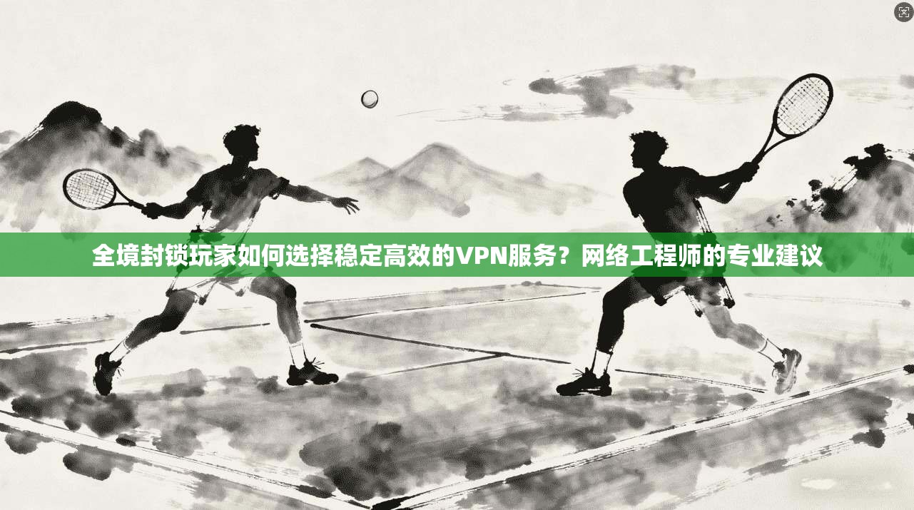 全境封锁玩家如何选择稳定高效的VPN服务？网络工程师的专业建议