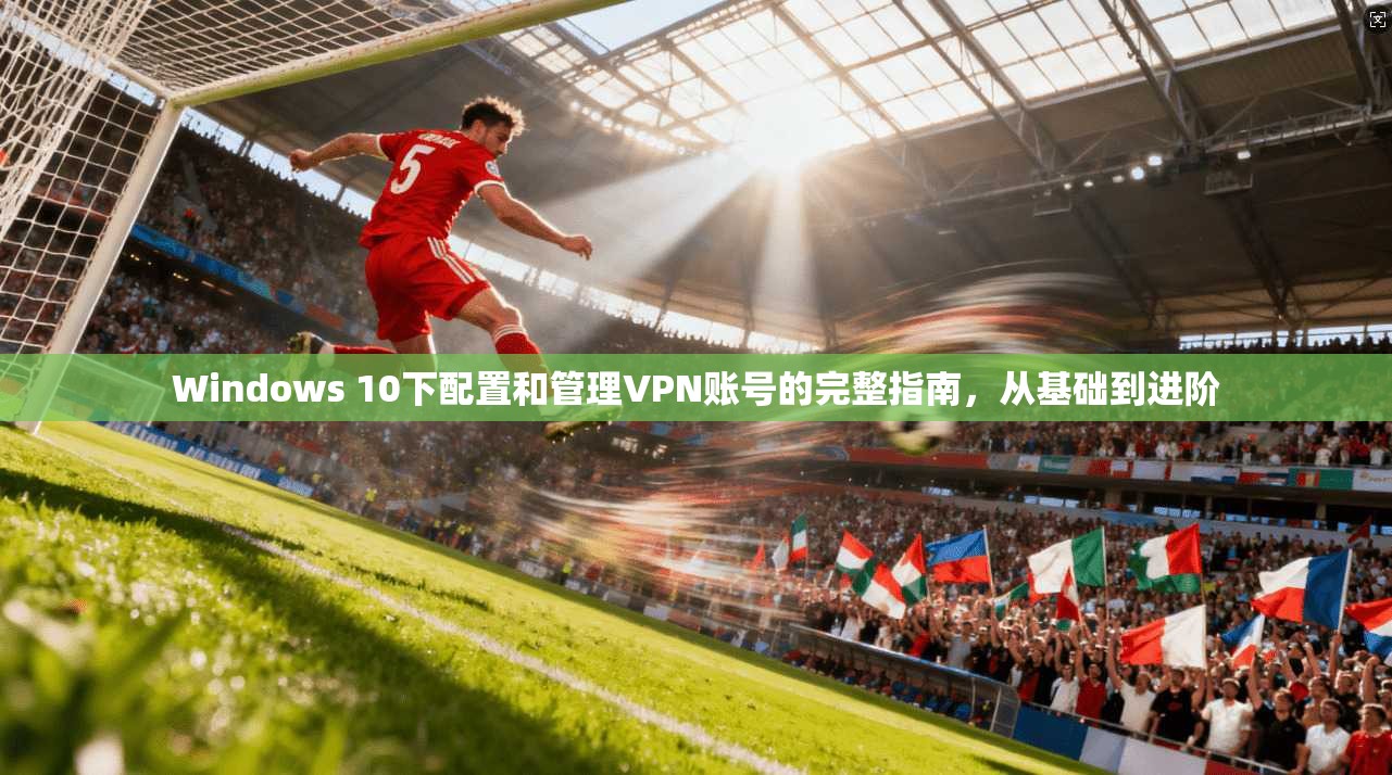 Windows 10下配置和管理VPN账号的完整指南，从基础到进阶