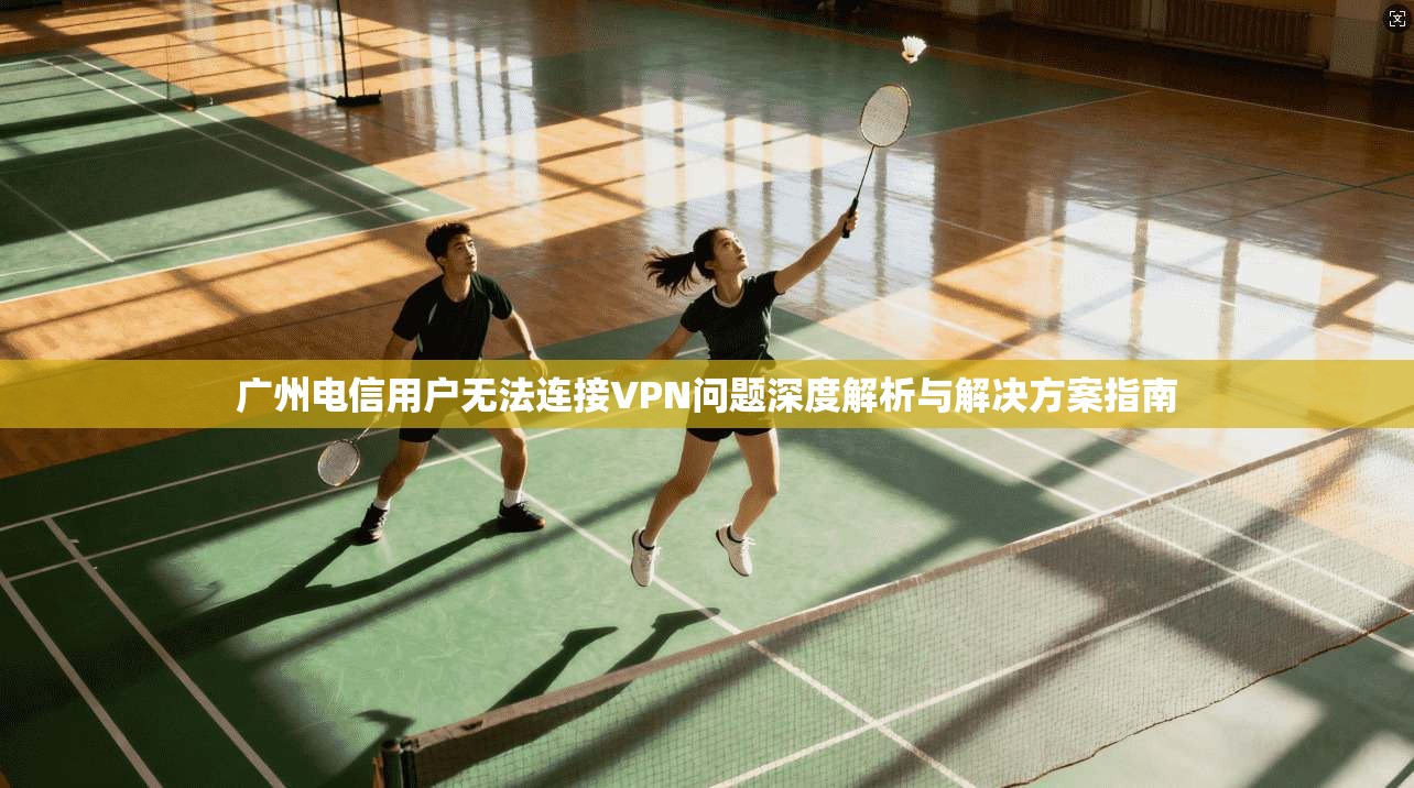 广州电信用户无法连接VPN问题深度解析与解决方案指南