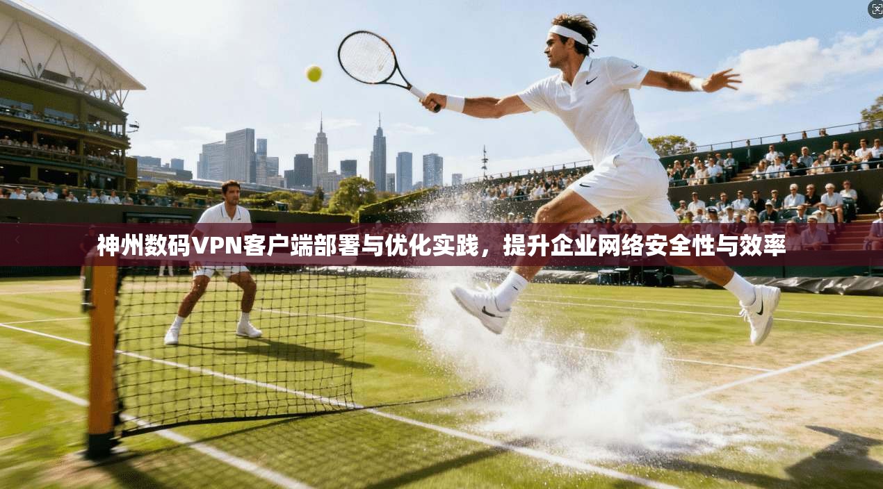 神州数码VPN客户端部署与优化实践，提升企业网络安全性与效率