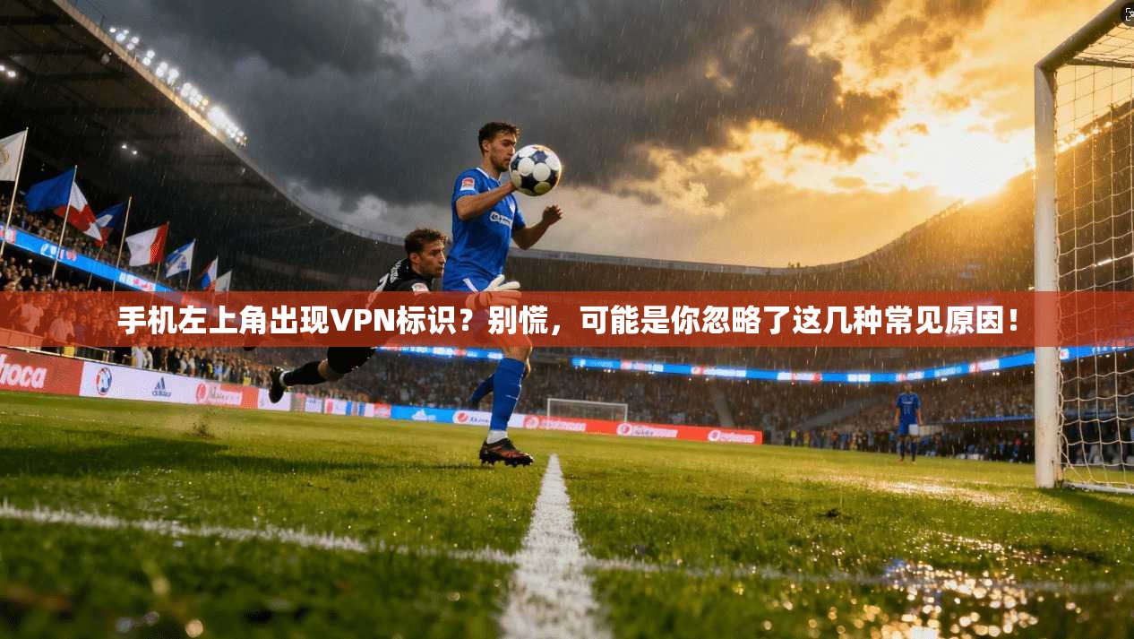 手机左上角出现VPN标识？别慌，可能是你忽略了这几种常见原因！