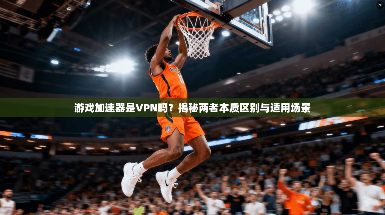 游戏加速器是VPN吗？揭秘两者本质区别与适用场景