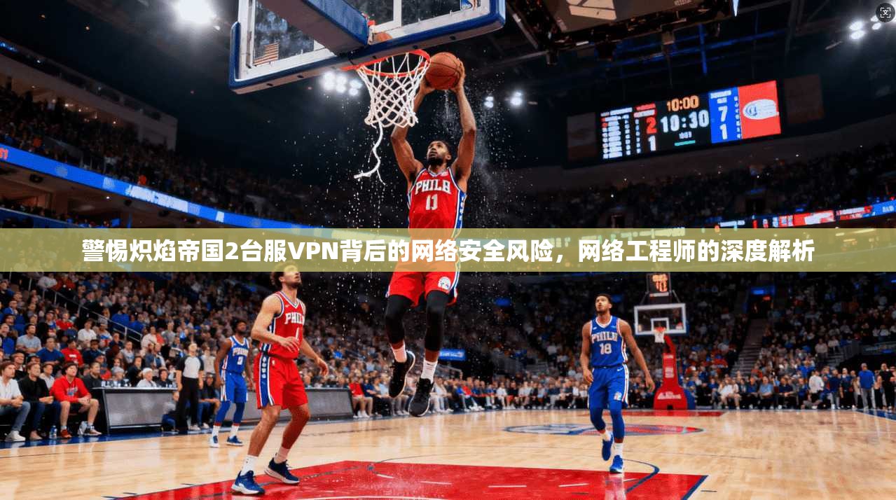 警惕炽焰帝国2台服VPN背后的网络安全风险，网络工程师的深度解析