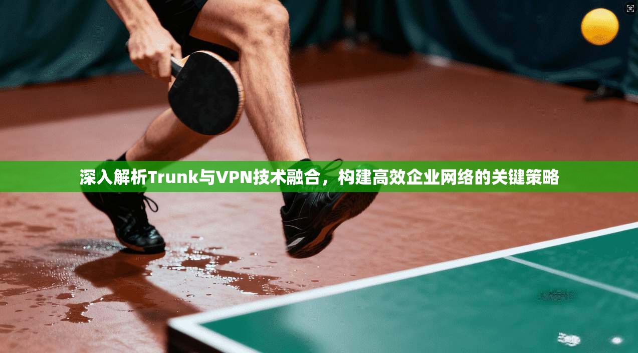 深入解析Trunk与VPN技术融合，构建高效企业网络的关键策略