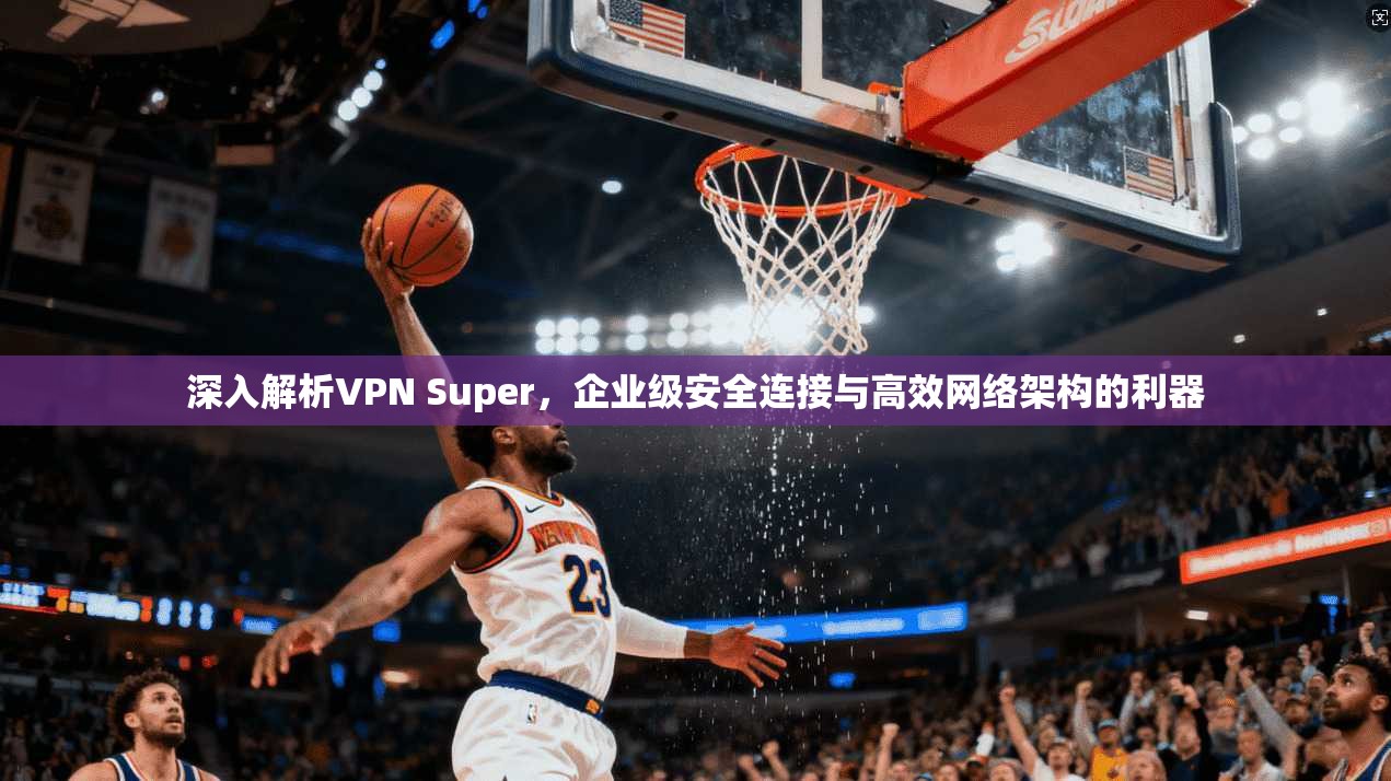 深入解析VPN Super，企业级安全连接与高效网络架构的利器