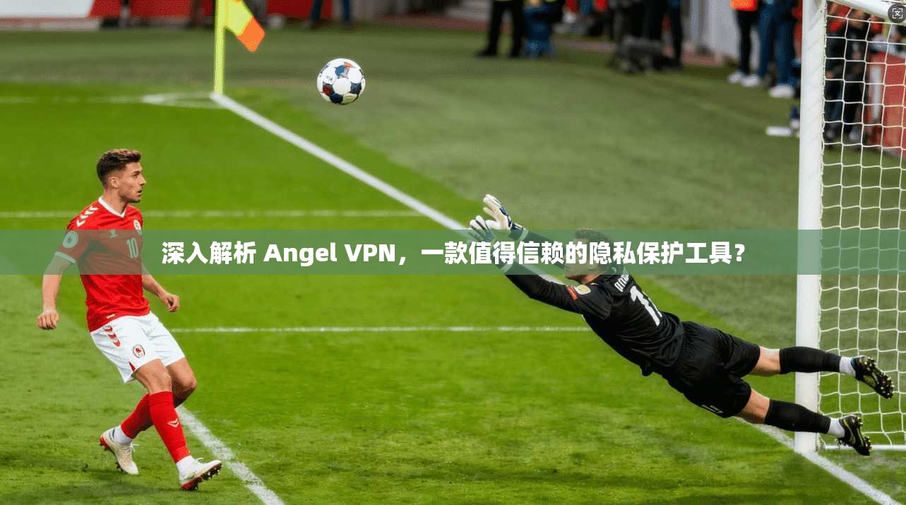 深入解析 Angel VPN，一款值得信赖的隐私保护工具？