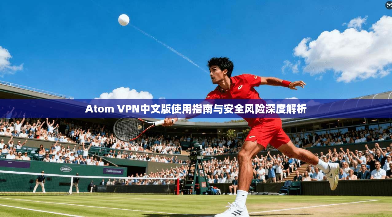 Atom VPN中文版使用指南与安全风险深度解析