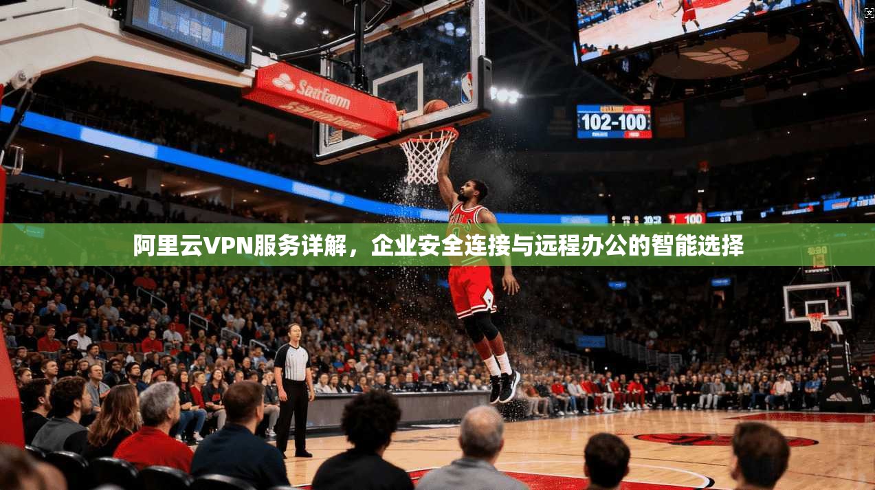 阿里云VPN服务详解，企业安全连接与远程办公的智能选择