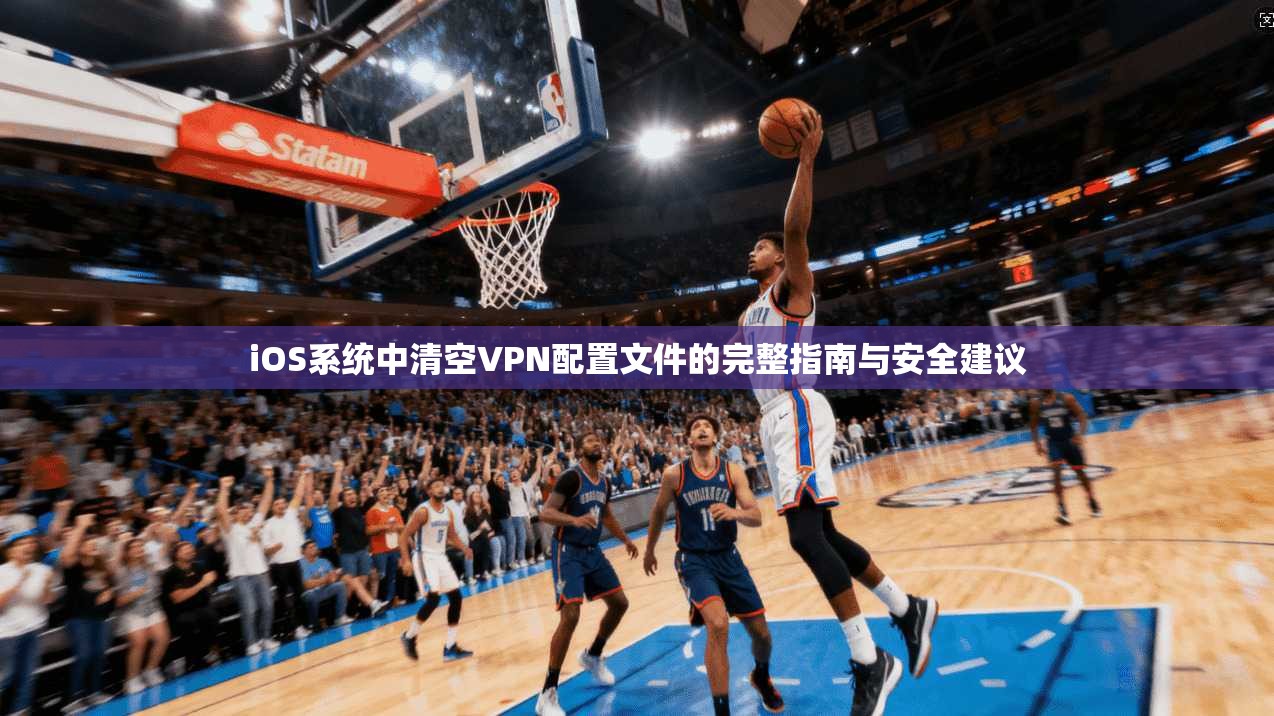 iOS系统中清空VPN配置文件的完整指南与安全建议