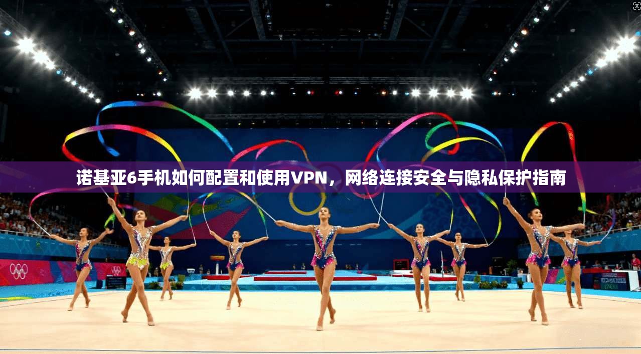 诺基亚6手机如何配置和使用VPN，网络连接安全与隐私保护指南