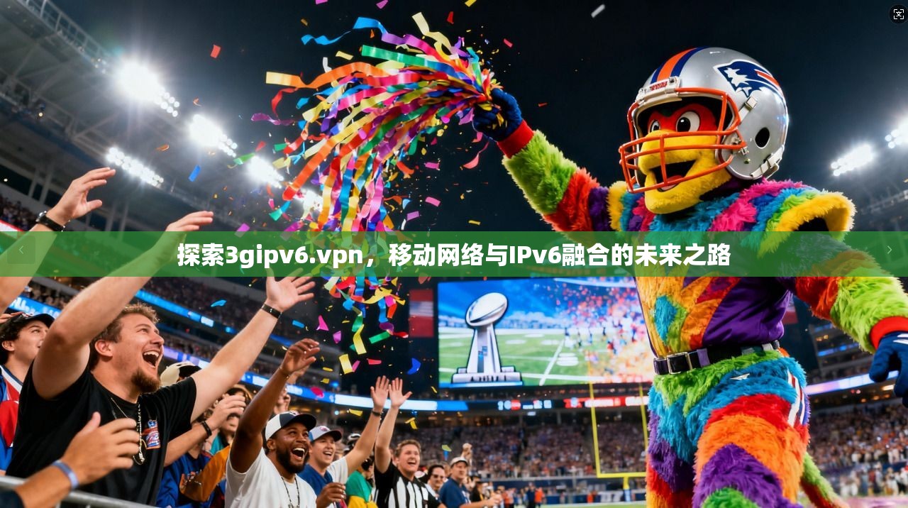 探索3gipv6.vpn，移动网络与IPv6融合的未来之路