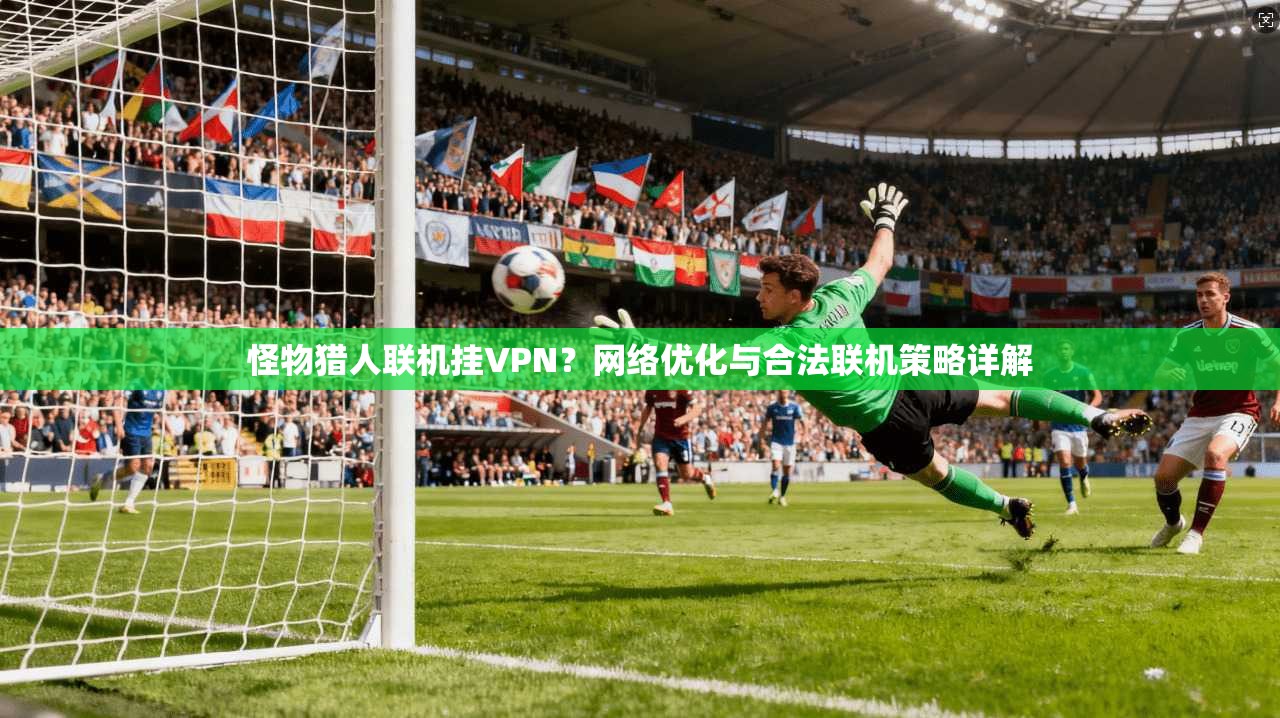 怪物猎人联机挂VPN？网络优化与合法联机策略详解