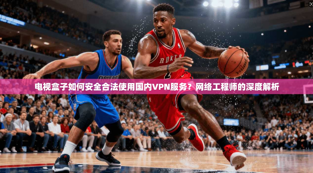 电视盒子如何安全合法使用国内VPN服务？网络工程师的深度解析