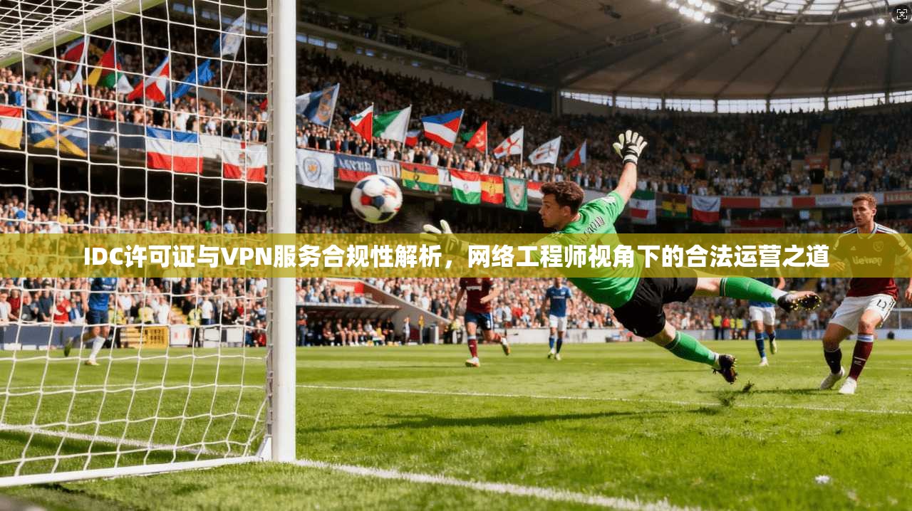 IDC许可证与VPN服务合规性解析，网络工程师视角下的合法运营之道