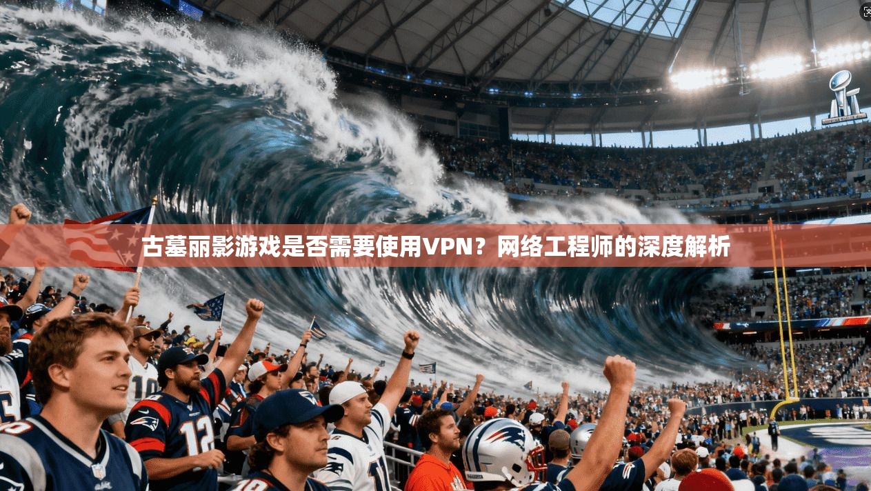 古墓丽影游戏是否需要使用VPN？网络工程师的深度解析