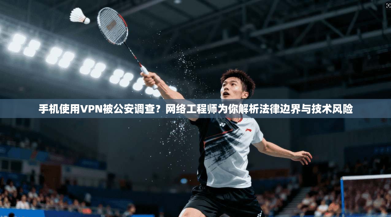 手机使用VPN被公安调查？网络工程师为你解析法律边界与技术风险