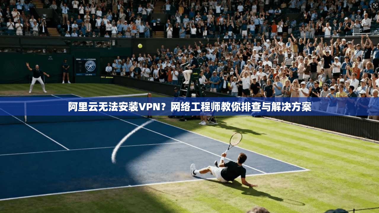 阿里云无法安装VPN？网络工程师教你排查与解决方案