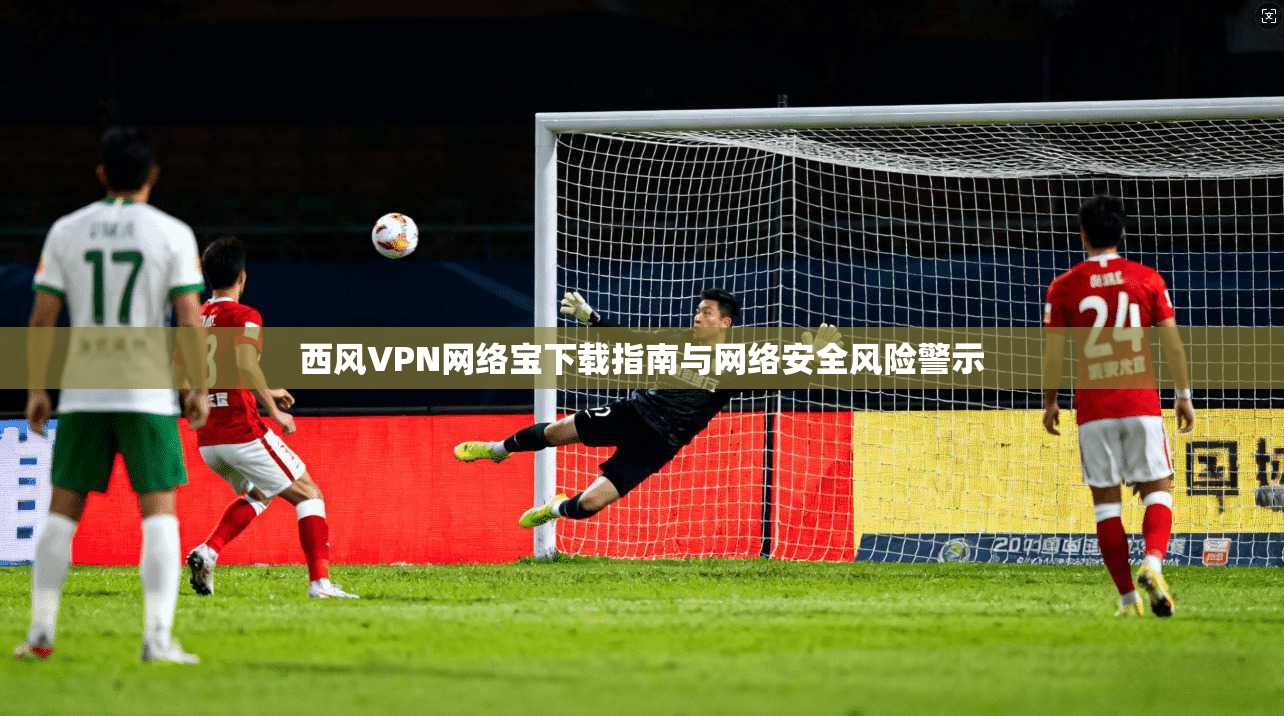 西风VPN网络宝下载指南与网络安全风险警示