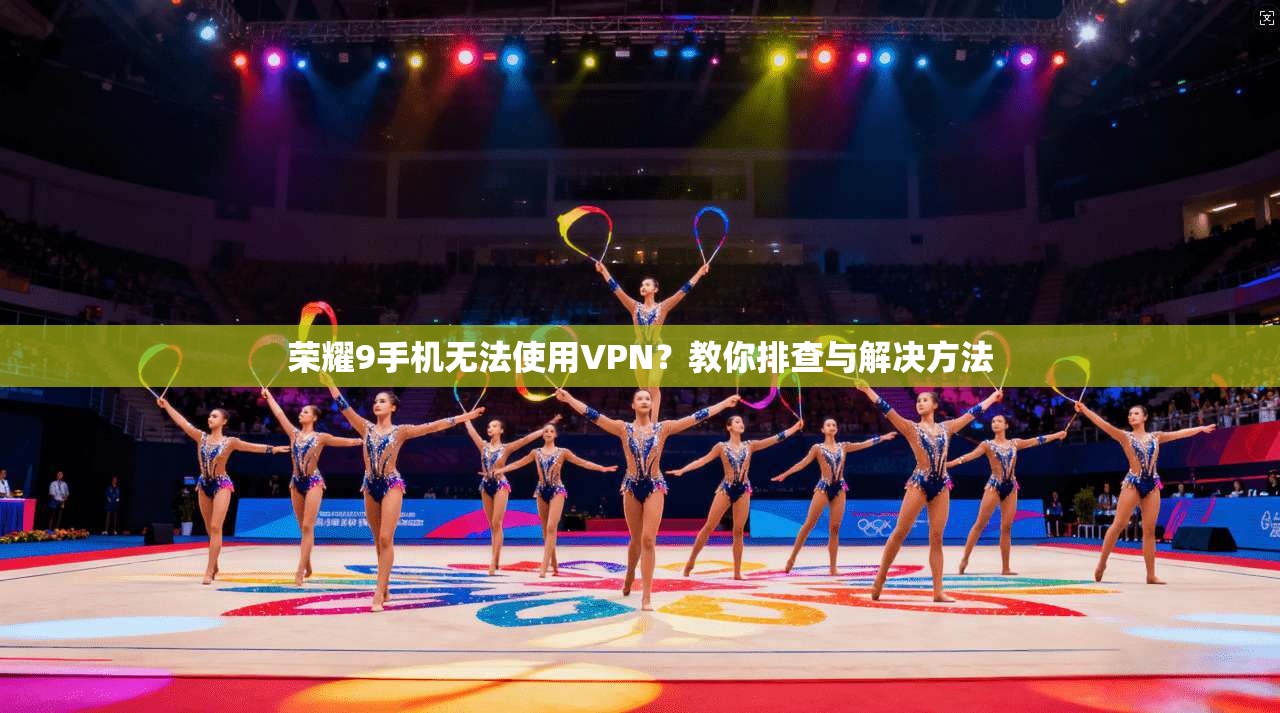 荣耀9手机无法使用VPN？教你排查与解决方法