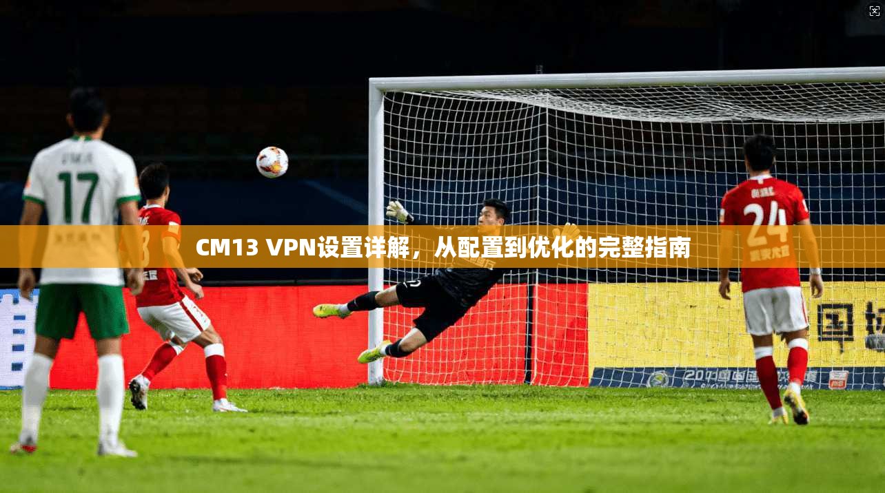 CM13 VPN设置详解，从配置到优化的完整指南