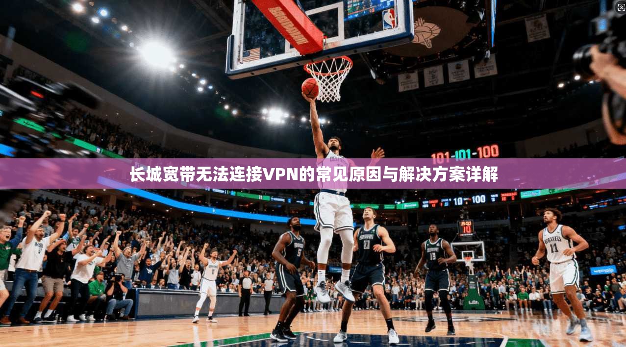 长城宽带无法连接VPN的常见原因与解决方案详解