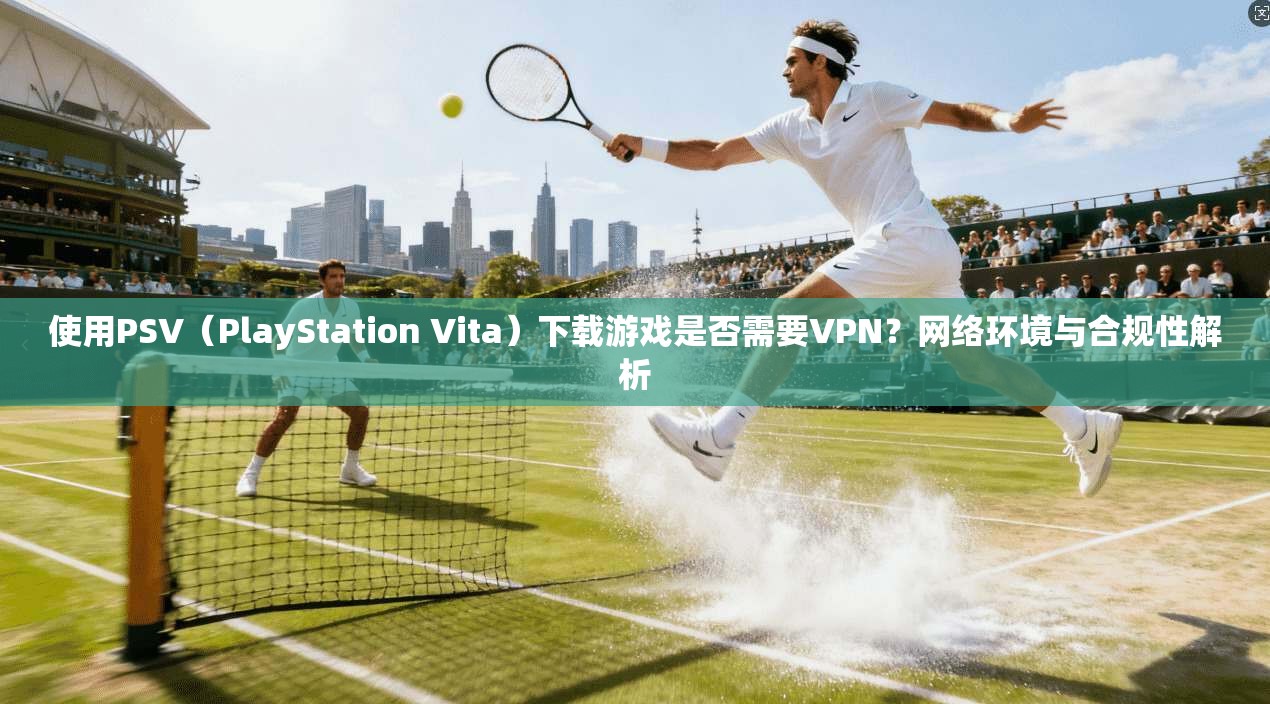 使用PSV（PlayStation Vita）下载游戏是否需要VPN？网络环境与合规性解析