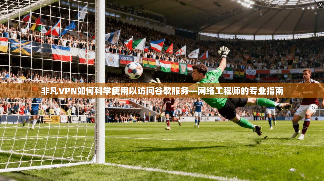 非凡VPN如何科学使用以访问谷歌服务—网络工程师的专业指南