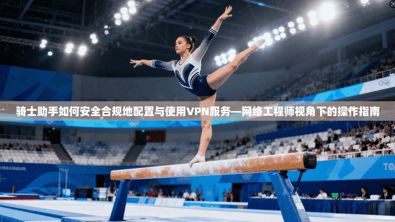 骑士助手如何安全合规地配置与使用VPN服务—网络工程师视角下的操作指南