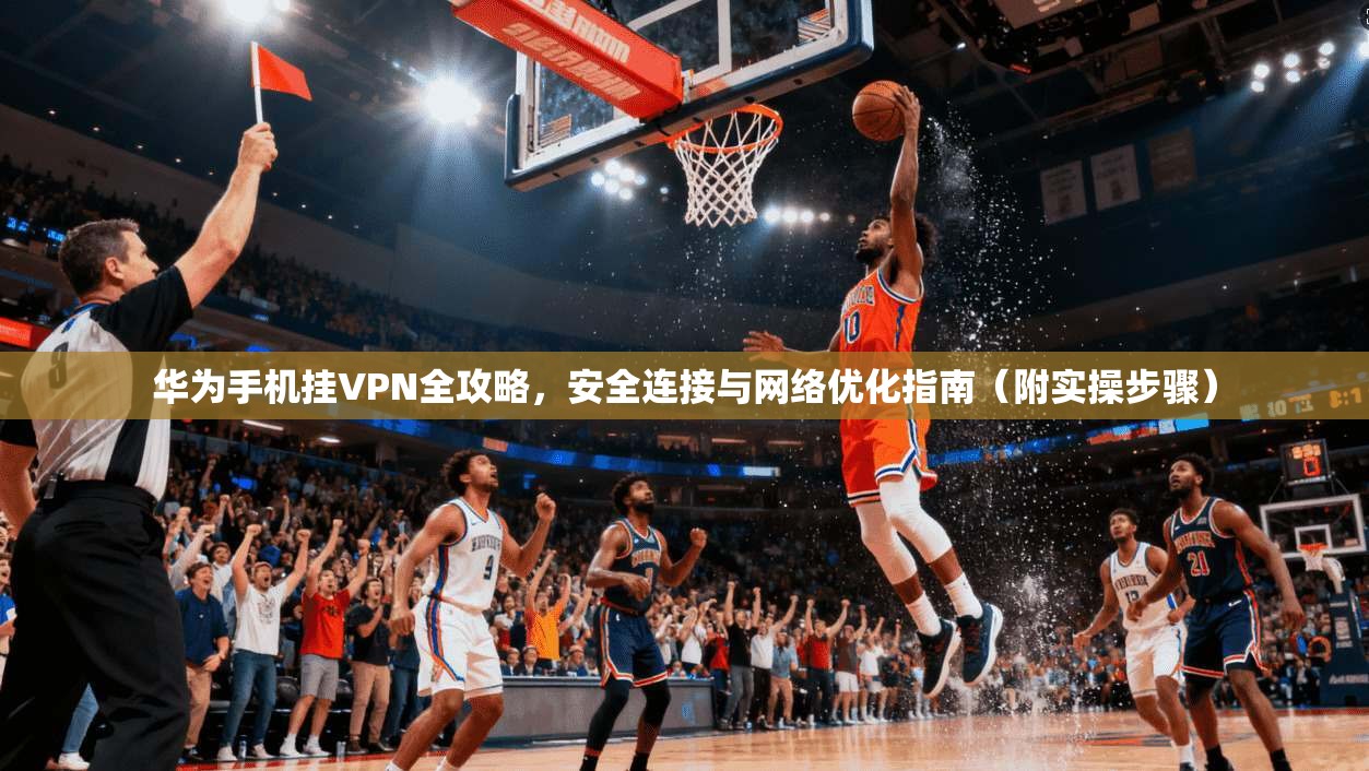 华为手机挂VPN全攻略，安全连接与网络优化指南（附实操步骤）
