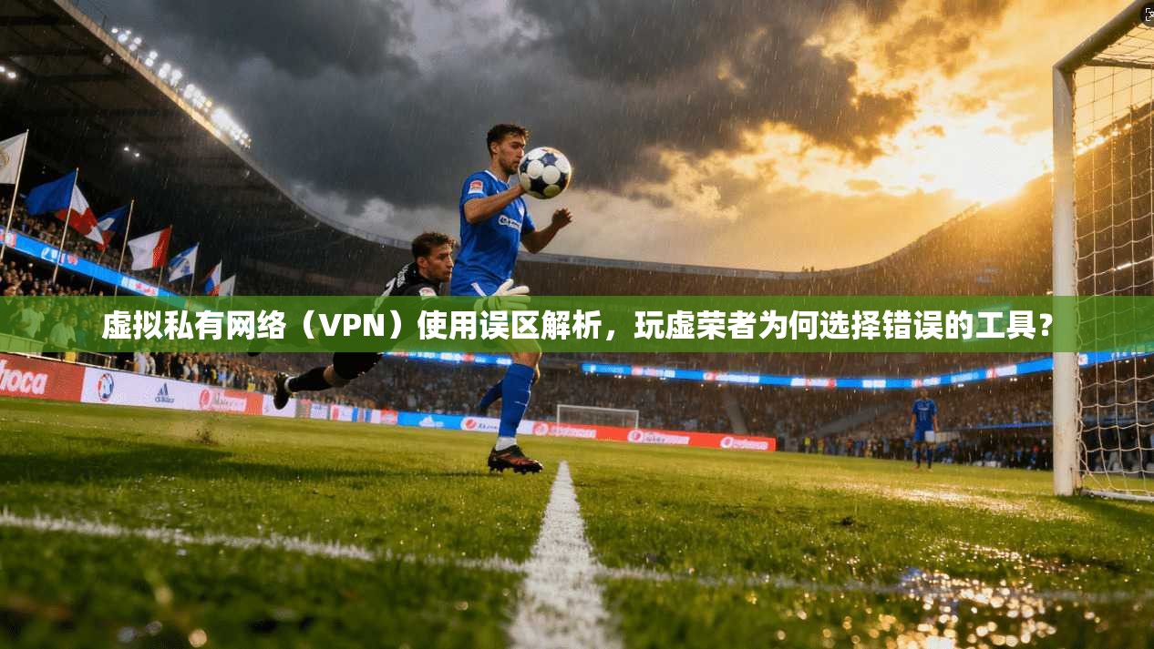 虚拟私有网络（VPN）使用误区解析，玩虚荣者为何选择错误的工具？