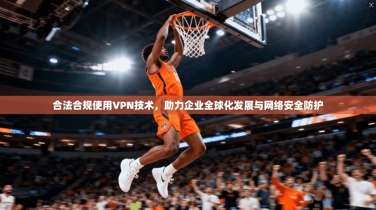 合法合规使用VPN技术，助力企业全球化发展与网络安全防护