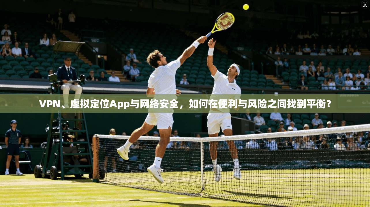 VPN、虚拟定位App与网络安全，如何在便利与风险之间找到平衡？