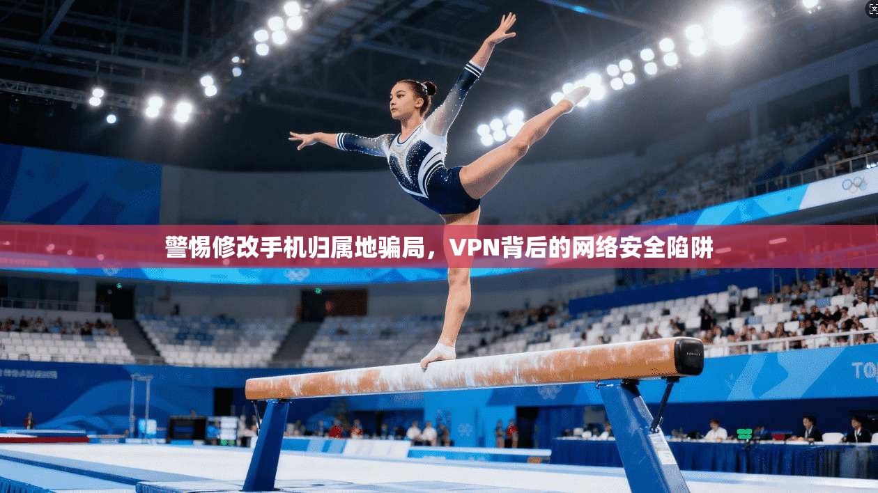 警惕修改手机归属地骗局，VPN背后的网络安全陷阱