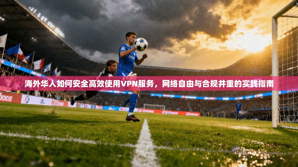 海外华人如何安全高效使用VPN服务，网络自由与合规并重的实践指南