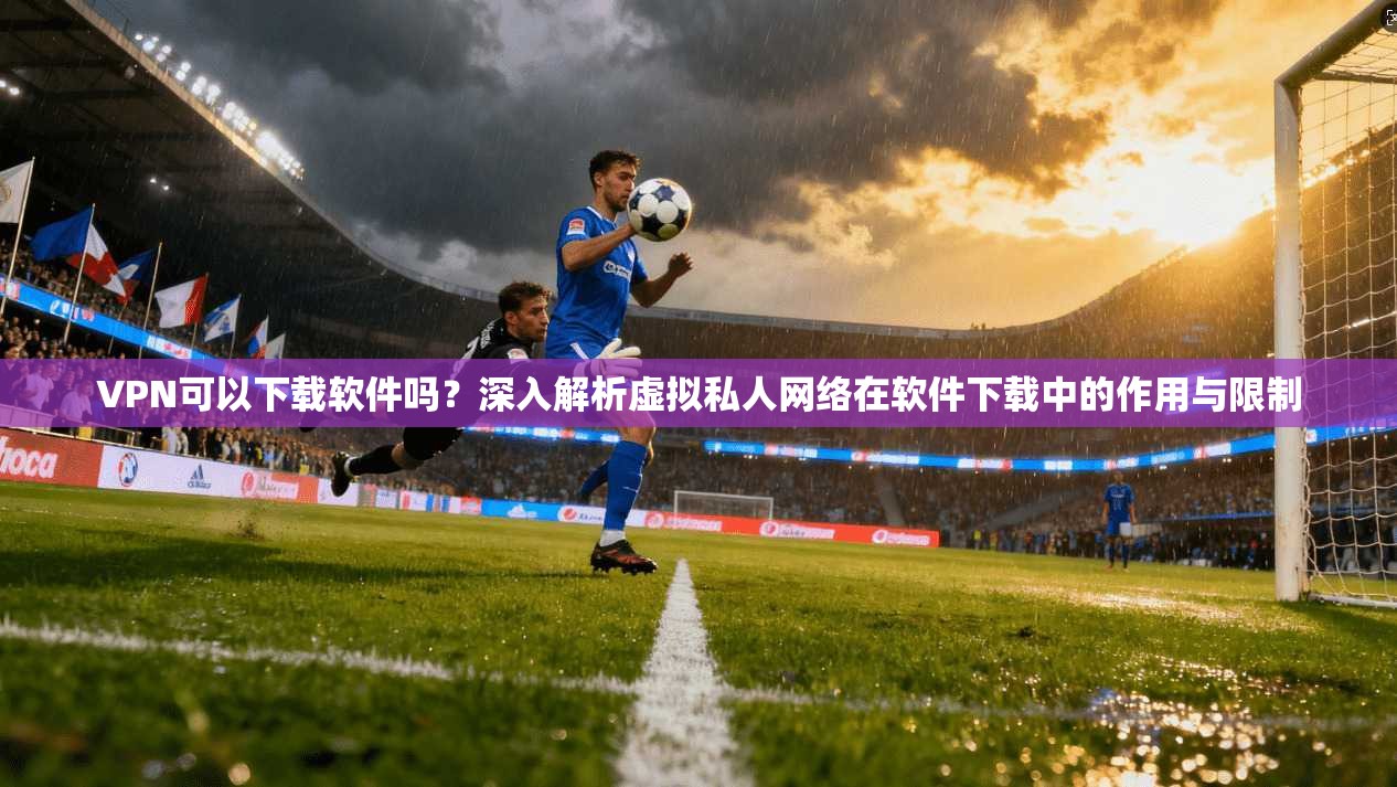 VPN可以下载软件吗？深入解析虚拟私人网络在软件下载中的作用与限制