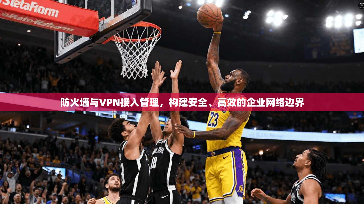 防火墙与VPN接入管理，构建安全、高效的企业网络边界
