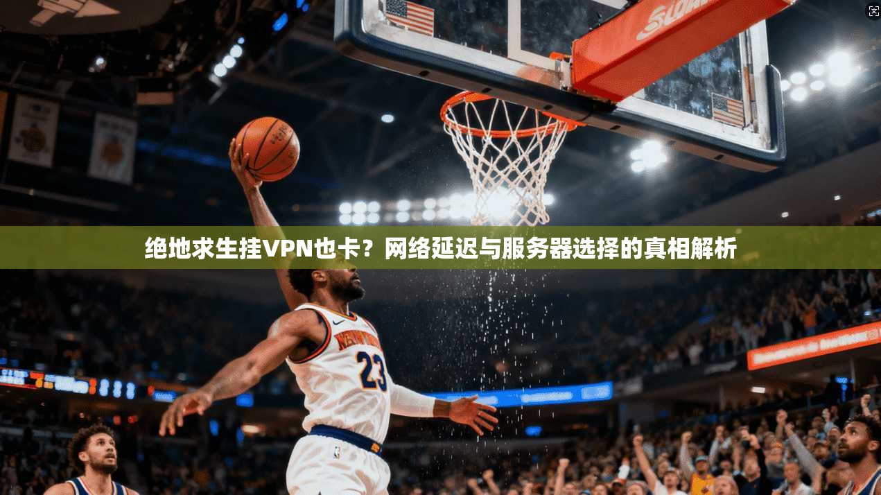 绝地求生挂VPN也卡？网络延迟与服务器选择的真相解析