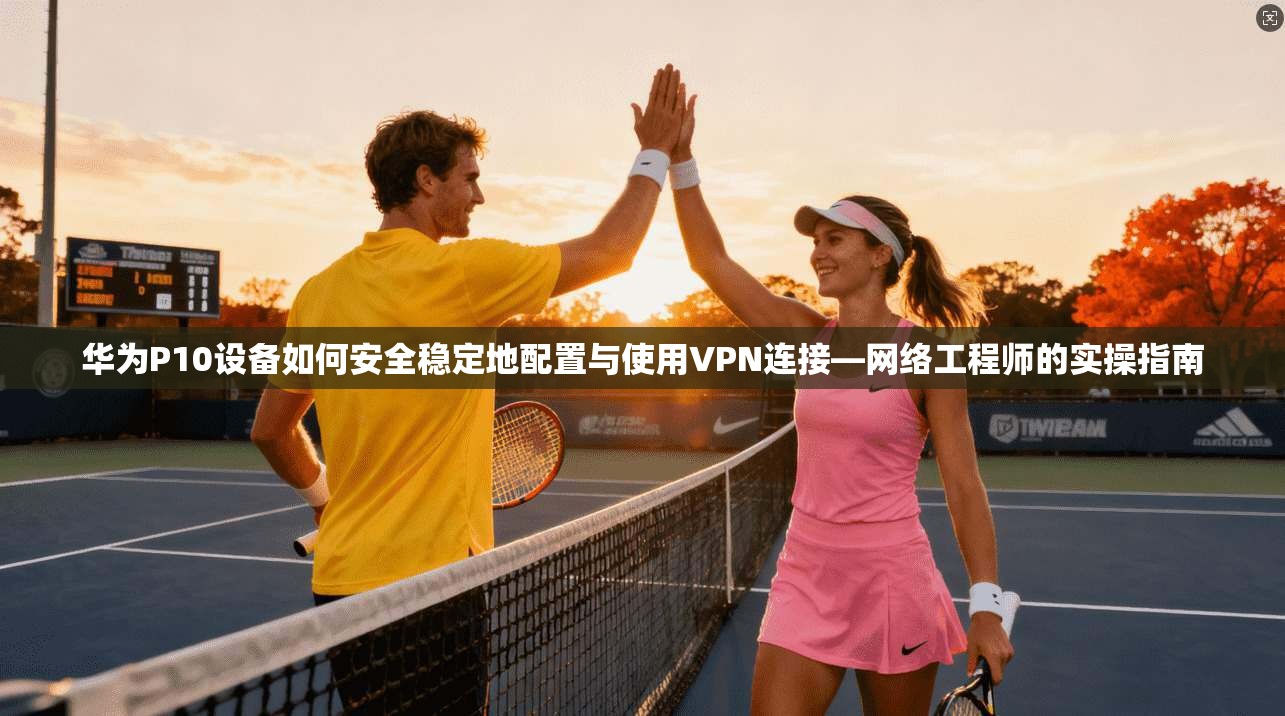 华为P10设备如何安全稳定地配置与使用VPN连接—网络工程师的实操指南
