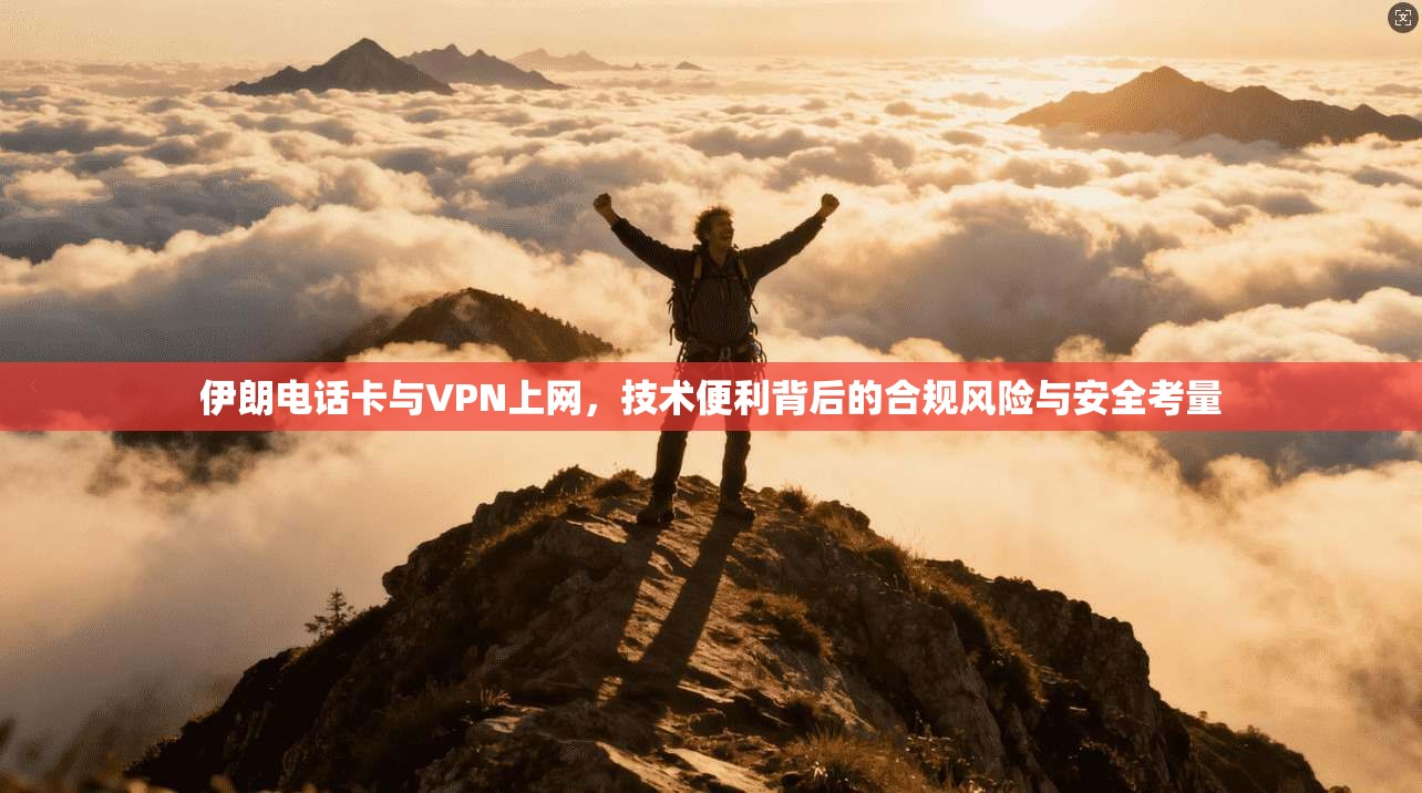 伊朗电话卡与VPN上网，技术便利背后的合规风险与安全考量