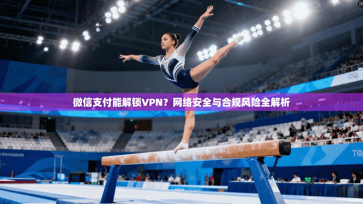 微信支付能解锁VPN？网络安全与合规风险全解析