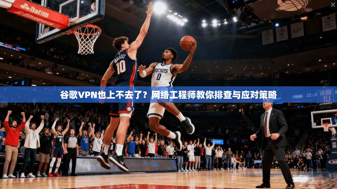 谷歌VPN也上不去了？网络工程师教你排查与应对策略