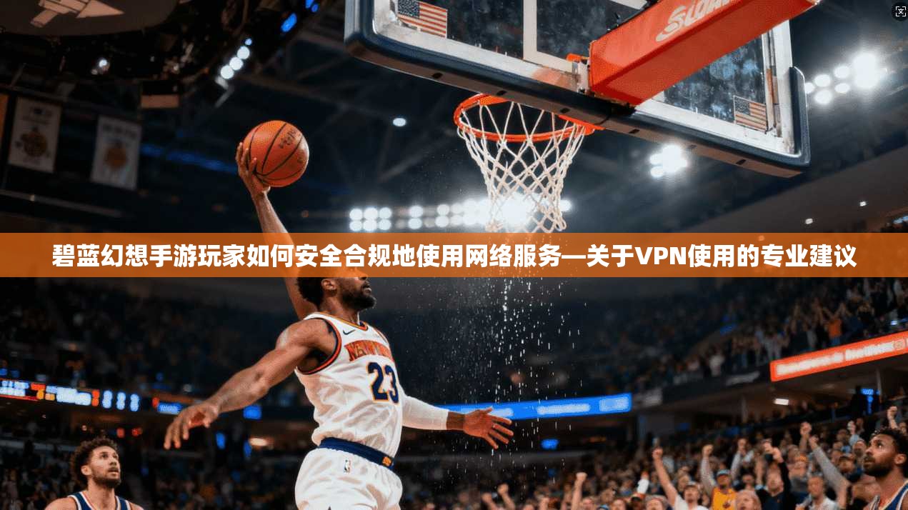 碧蓝幻想手游玩家如何安全合规地使用网络服务—关于VPN使用的专业建议