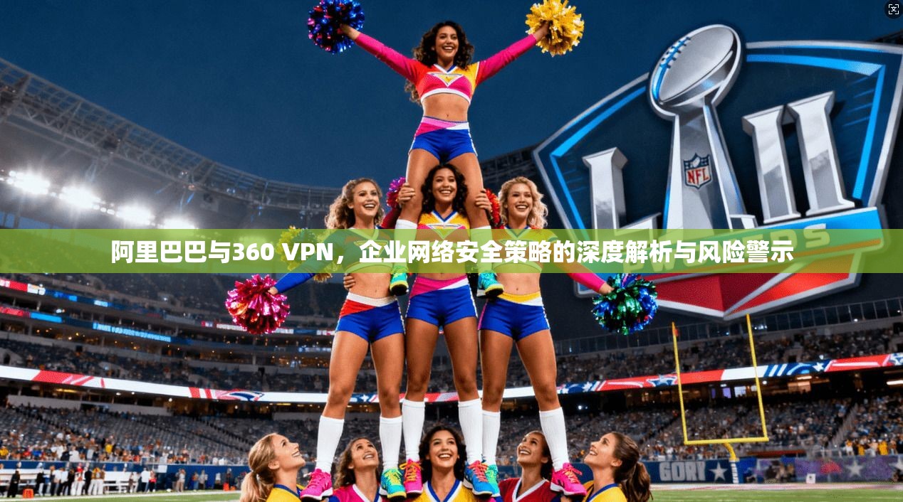 阿里巴巴与360 VPN，企业网络安全策略的深度解析与风险警示