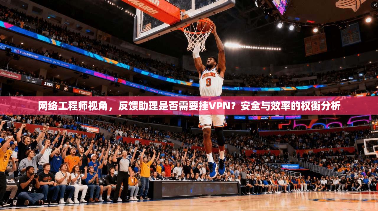 网络工程师视角，反馈助理是否需要挂VPN？安全与效率的权衡分析