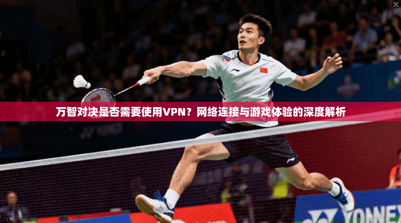 万智对决是否需要使用VPN？网络连接与游戏体验的深度解析
