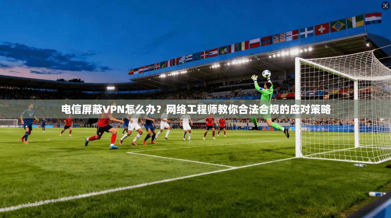 电信屏蔽VPN怎么办？网络工程师教你合法合规的应对策略