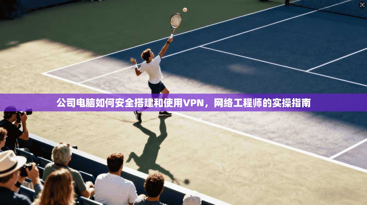 公司电脑如何安全搭建和使用VPN，网络工程师的实操指南
