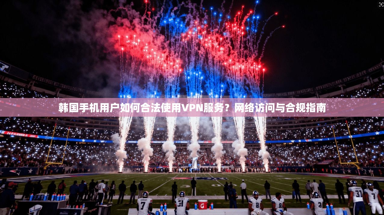 韩国手机用户如何合法使用VPN服务？网络访问与合规指南